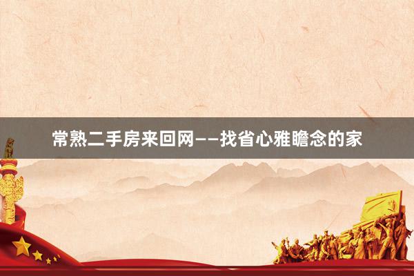常熟二手房来回网——找省心雅瞻念的家