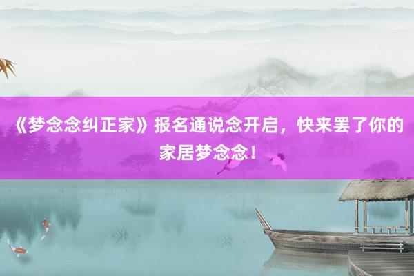 《梦念念纠正家》报名通说念开启，快来罢了你的家居梦念念！