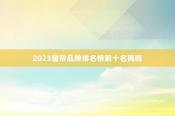 2023窗帘品牌排名榜前十名揭晓