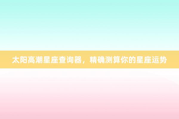 太阳高潮星座查询器，精确测算你的星座运势