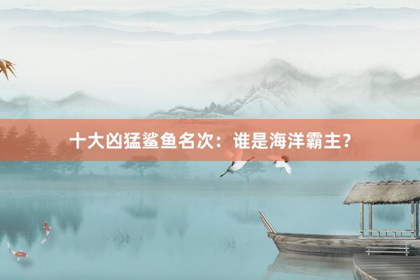 十大凶猛鲨鱼名次：谁是海洋霸主？