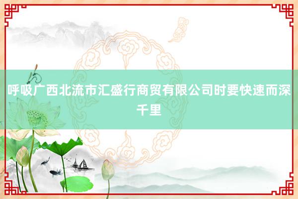呼吸广西北流市汇盛行商贸有限公司时要快速而深千里